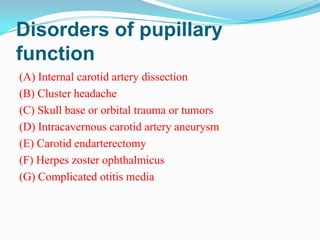 Disorders of pupillary
function
(A) Internal carotid artery dissection
(B) Cluster headache
(C) Skull base or orbital trauma or tumors
(D) Intracavernous carotid artery aneurysm
(E) Carotid endarterectomy
(F) Herpes zoster ophthalmicus
(G) Complicated otitis media
 