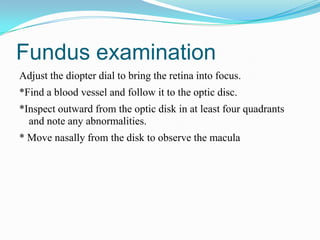 Fundus examination
Adjust the diopter dial to bring the retina into focus.
*Find a blood vessel and follow it to the optic disc.
*Inspect outward from the optic disk in at least four quadrants
  and note any abnormalities.
* Move nasally from the disk to observe the macula
 