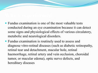 Why it is performed
 Fundus examination is one of the most valuable tests
  conducted during an eye examination because it can detect
  some signs and physiological effects of various circulatory,
  metabolic and neurological disorders.
 Fundus examination is routinely used to assess and
  diagnose vitro-retinal diseases (such as diabetic retinopathy,
  retinal tear and detachment, macular hole, retinal
  haemorrhage, retinal artery and vein occlusion, choroidal
  tumor, or macular edema), optic nerve defects, and
  hereditary diseases
 