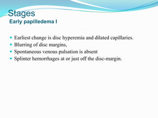 Stages
Early papilledema I


   Earliest change is disc hyperemia and dilated capillaries.
   Blurring of disc margins,
   Spontaneous venous pulsation is absent
   Splinter hemorrhages at or just off the disc-margin.
 