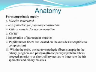 Anatomy
Parasympathatic supply
a. Muscles innervated
i. Iris sphincter: for pupillary constriction
ii. Ciliary muscle: for accommodation
b. CN III
i. Innervation of intraocular muscles
ii. Pupillomotor fibers are located on the outside (susceptible to
   compression)
iii. Within the orbit, the parasympathetic fibers synapse in the
   ciliary ganglion and postganglionic parasympathetic fibers
   proceed anteriorly as short ciliary nerves to innervate the iris
   sphincter and ciliary muscles
 