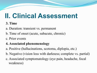 II. Clinical Assessment
3. Time
a. Duration: transient vs. permanent
b. Time of onset (acute, subacute, chronic)
c. Prior events
4. Associated phenomenology
a. Positive (hallucinations, scotoma, diplopia, etc.)
b. Negative (vision loss with darkness; complete vs. partial)
c. Associated symptomatology (eye pain, headache, focal
   weakness)
 
