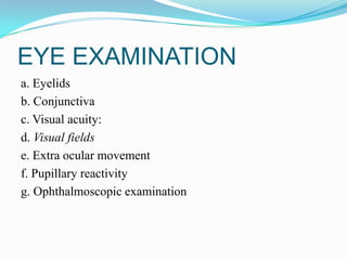 EYE EXAMINATION
a. Eyelids
b. Conjunctiva
c. Visual acuity:
d. Visual fields
e. Extra ocular movement
f. Pupillary reactivity
g. Ophthalmoscopic examination
 