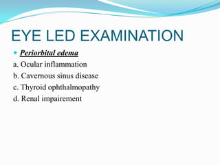 EYE LED EXAMINATION
 Periorbital edema
a. Ocular inflammation
b. Cavernous sinus disease
c. Thyroid ophthalmopathy
d. Renal impairement
 