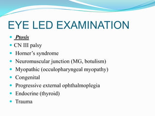 EYE LED EXAMINATION
 Ptosis
 CN III palsy
 Horner’s syndrome
 Neuromuscular junction (MG, botulism)
 Myopathic (occulopharyngeal myopathy)
 Congenital
 Progressive external ophthalmoplegia
 Endocrine (thyroid)
 Trauma
 