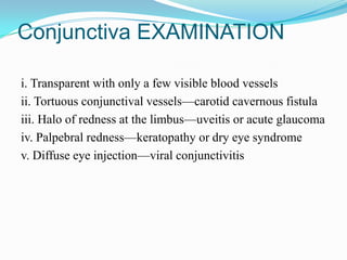 Conjunctiva EXAMINATION

i. Transparent with only a few visible blood vessels
ii. Tortuous conjunctival vessels—carotid cavernous fistula
iii. Halo of redness at the limbus—uveitis or acute glaucoma
iv. Palpebral redness—keratopathy or dry eye syndrome
v. Diffuse eye injection—viral conjunctivitis
 