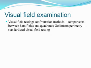 Visual field examination
 Visual field testing: confrontation methods—comparisons
 between hemifields and quadrants; Goldmann perimetry—
 standardized visual field testing
 