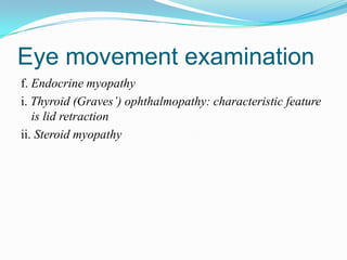 Eye movement examination
f. Endocrine myopathy
i. Thyroid (Graves’) ophthalmopathy: characteristic feature
   is lid retraction
ii. Steroid myopathy
 
