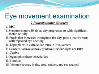 Eye movement examination
                   2-Neuromuscular disorders
a. MG
i. Symptoms more likely as day progresses or with significant
   motor activity
ii. Ptosis that increases throughout the day, ptosis that worsens
   with repeated eye opening
iv. Diplopia with extraocular muscle involvement
b. Lambert-Eaton myasthenic syndrome: ocular signs are rare
c. Toxins
i. Organophosphate insecticides
ii. Botulism
iii. Venom (cobras, kraits, coral snakes, and sea snakes)
 