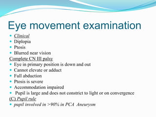 Eye movement examination
 Clinical
 Diplopia
 Ptosis
 Blurred near vision
Complete CN III palsy
 Eye in primary position is down and out
 Cannot elevate or adduct
 Full abduction
 Ptosis is severe
 Accommodation impaired
 Pupil is large and does not constrict to light or on convergence
(C) Pupil rule
 pupil involved in >90% in PCA Aneurysm
 