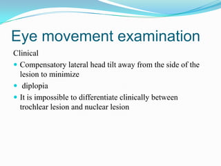 Eye movement examination
Clinical
 Compensatory lateral head tilt away from the side of the
  lesion to minimize
 diplopia
 It is impossible to differentiate clinically between
  trochlear lesion and nuclear lesion
 