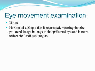 Eye movement examination
 Clinical
 Horizontal diplopia that is uncrossed, meaning that the
  ipsilateral image belongs to the ipsilateral eye and is more
  noticeable for distant targets
 