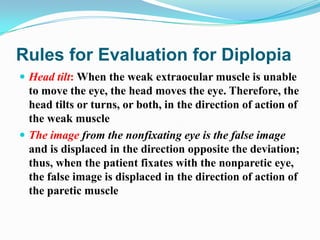 Rules for Evaluation for Diplopia
 Head tilt: When the weak extraocular muscle is unable
  to move the eye, the head moves the eye. Therefore, the
  head tilts or turns, or both, in the direction of action of
  the weak muscle
 The image from the nonfixating eye is the false image
  and is displaced in the direction opposite the deviation;
  thus, when the patient fixates with the nonparetic eye,
  the false image is displaced in the direction of action of
  the paretic muscle
 