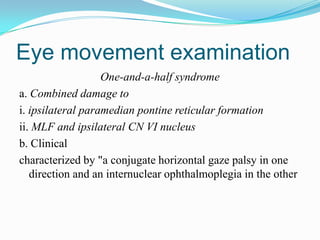 Eye movement examination
                   One-and-a-half syndrome
a. Combined damage to
i. ipsilateral paramedian pontine reticular formation
ii. MLF and ipsilateral CN VI nucleus
b. Clinical
characterized by "a conjugate horizontal gaze palsy in one
   direction and an internuclear ophthalmoplegia in the other
 