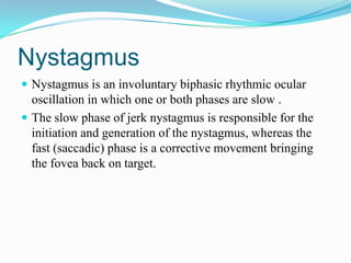 Nystagmus
 Nystagmus is an involuntary biphasic rhythmic ocular
  oscillation in which one or both phases are slow .
 The slow phase of jerk nystagmus is responsible for the
  initiation and generation of the nystagmus, whereas the
  fast (saccadic) phase is a corrective movement bringing
  the fovea back on target.
 