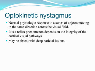 Optokinetic nystagmus
 Normal physiologic response to a series of objects moving
  in the same direction across the visual field.
 It is a reflex phenomenon depends on the integrity of the
  cortical visual pathways.
 May be absent with deep parietal lesions.
 