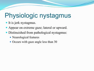 Physiologic nystagmus
 It is jerk nystagmus.
 Appear on extreme gaze; lateral or upward.
 Distinuished from pathological nystagmus:
   Neurological features
   Occurs with gaze angle less than 30
 