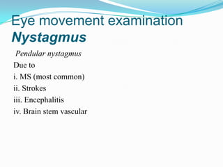 Eye movement examination
Nystagmus
 Pendular nystagmus
Due to
i. MS (most common)
ii. Strokes
iii. Encephalitis
iv. Brain stem vascular
 