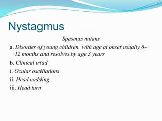 Nystagmus
                       Spasmus nutans
a. Disorder of young children, with age at onset usually 6–
   12 months and resolves by age 3 years
b. Clinical triad
i. Ocular oscillations
ii. Head nodding
iii. Head turn
 