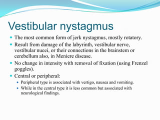 Vestibular nystagmus
 The most common form of jerk nystagmus, mostly rotatory.
 Result from damage of the labyrinth, vestibular nerve,
  vestibular nucei, or their connections in the brainstem or
  cerebellum also, in Meniere disease.
 No change in intensity with removal of fixation (using Frenzel
  goggles).
 Central or peripheral:
    Peripheral type is associated with vertigo, nausea and vomiting.
    While in the central type it is less common but associated with
     neurological findings.
 