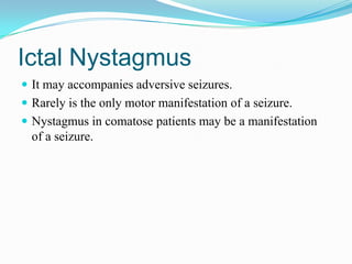 Ictal Nystagmus
 It may accompanies adversive seizures.
 Rarely is the only motor manifestation of a seizure.
 Nystagmus in comatose patients may be a manifestation
  of a seizure.
 