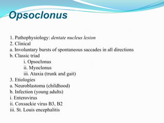 Opsoclonus

1. Pathophysiology: dentate nucleus lesion
2. Clinical
a. Involuntary bursts of spontaneous saccades in all directions
b. Classic triad
         i. Opsoclonus
         ii. Myoclonus
         iii. Ataxia (trunk and gait)
3. Etiologies
a. Neuroblastoma (childhood)
b. Infection (young adults)
i. Enterovirus
ii. Coxsackie virus B3, B2
iii. St. Louis encephalitis
 