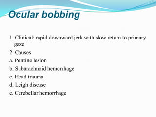Ocular bobbing

1. Clinical: rapid downward jerk with slow return to primary
   gaze
2. Causes
a. Pontine lesion
b. Subarachnoid hemorrhage
c. Head trauma
d. Leigh disease
e. Cerebellar hemorrhage
 