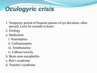 Oculogyric crisis

1. Temporary period of frequent spasms of eye deviation, often
   upward, Lasts for seconds to hours
2. Etiology
a. Medication
  i. Neuroleptics
  ii. Carbamazepine
  iii. Tetrabenazine
  iv. Lithium toxicity
b. Brain stem encephalitis
c. Rett’s syndrome
d. Tourette’s syndrome
 