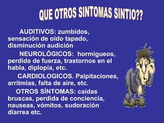 AUDITIVOS: zumbidos, sensación de oído tapado, disminución audición NEUROLÓGICOS:  hormigueos, perdida de fuerza, trastornos en el habla, diplopía, etc. CARDIOLOGICOS. Palpitaciones, arritmias, falta de aire, etc. OTROS SÍNTOMAS: caídas bruscas, perdida de conciencia, nauseas, vómitos, sudoración diarrea etc. QUE OTROS SINTOMAS SINTIO?? 