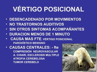 VÉRTIGO POSICIONAL DESENCADENADO POR MOVIMIENTOS NO TRASTORNOS AUDITIVOS SIN OTROS SINTOMAS ACOMPAÑANTES DURACION MENOS DE 1 MINUTO CAUSA MAS FTE . VÉRTIGO POSICIONAL PAROXÍSTICO BENIGNO CAUSAS CENTRALES: - fte COMPRESIÓN  NEUROVASCULAR A. CHIARI, ESCLEROSIS MULTIPLE ATROFIA CEREBELOSA TUMOR CEREBELO 