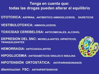 Tenga en cuenta que: todas las drogas pueden alterar el equilibrio OTOTOXICA:  ASPIRINA,  ANTIBIÓTICO  AMINOGLUCIDOS,  DIURETICOS VESTIBULOTOXICA:  AMINOGLUCIDOS. TOXICIDAD CEREBELOSA:  ANTICOMICIALES, ALCOHOL DEPRESION DEL SNC:  MIORELAJANTES, HIPNÓTICOS, TRANQUILIZANTES HEMORRAGIA:  ANTICOAGULANTES HIPOGLUCEMIA : ANTIDIABÉTICOS ORALES E INSULINA HIPOTENSIÓN  ORTOSTÁTICA:  ANTIPARKINSONIANOS disminucion  FSC:  ANTIHIPERTENSIVOS 