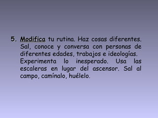 5.5. ModificaModifica tu rutina. Haz cosas diferentes.
Sal, conoce y conversa con personas de
diferentes edades, trabajos e ideologías.
Experimenta lo inesperado. Usa las
escaleras en lugar del ascensor. Sal al
campo, camínalo, huélelo.
 