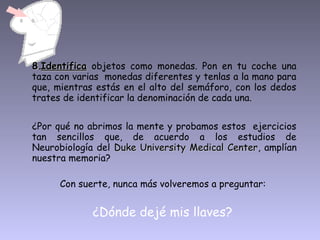 8.8.IdentificaIdentifica objetos como monedas. Pon en tu coche una
taza con varias monedas diferentes y tenlas a la mano para
que, mientras estás en el alto del semáforo, con los dedos
trates de identificar la denominación de cada una.
¿Por qué no abrimos la mente y probamos estos ejercicios
tan sencillos que, de acuerdo a los estudios de
Neurobiología del Duke University Medical CenterDuke University Medical Center, amplían
nuestra memoria?
Con suerte, nunca más volveremos a preguntar:
¿Dónde dejé mis llaves?
 
