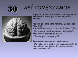 ASÍ COMENZAMOS
A partir de los treinta años, por lo general,
empiezas a notar que tienes pequeños
olvidos:
•¿Cómo se llama este hombre? Lo conozco
muy bien.
•¿A qué hora era la cita, a las 5:00 ó 5:30?
•¿Esto cómo me dijeron que funcionaba?
•Mis llaves. ¿dónde las dejé?
•¿En qué piso me aparqué?
Pero nada como cuando exclamamos
¡Me robaron el coche!, sin darnos cuenta de
que salimos por la puerta equivocada del
centro comercial.
3030
 
