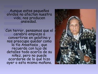Aunque estos pequeños
olvidos no afectan nuestra
vida, nos producen
ansiedad.
Con terror, pensamos que el
cerebro empieza a
convertirse en gelatina y
nos preocupa quedar como
la tía Anastasia , que
recuerda con lujo de
detalles todo acerca de su
niñez, pero no puede
acordarse de lo qué hizo
ayer o esta misma mañana.
 