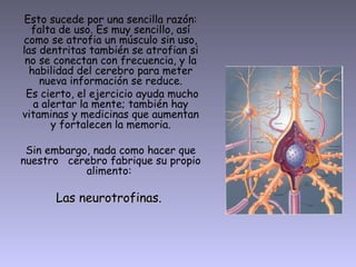 Esto sucede por una sencilla razón:
falta de uso. Es muy sencillo, así
como se atrofia un músculo sin uso,
las dentritas también se atrofian si
no se conectan con frecuencia, y la
habilidad del cerebro para meter
nueva información se reduce.
Es cierto, el ejercicio ayuda mucho
a alertar la mente; también hay
vitaminas y medicinas que aumentan
y fortalecen la memoria.
Sin embargo, nada como hacer que
nuestro cerebro fabrique su propio
alimento:
Las neurotrofinas.Las neurotrofinas.
 