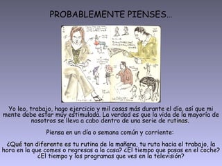 PROBABLEMENTE PIENSES…
Yo leo, trabajo, hago ejercicio y mil cosas más durante el día, así que mi
mente debe estar muy estimulada. La verdad es que la vida de la mayoría de
nosotros se lleva a cabo dentro de una serie de rutinasrutinas.
Piensa en un día o semana común y corriente:
¿Qué tan diferente esQué tan diferente es tu rutinarutina de la mañana, tu ruta hacia el trabajo, la
hora en la que comes o regresas a la casa? ¿El tiempo que pasas en el coche?
¿El tiempo y los programas que ves en la televisión?
 