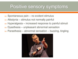  Spontaneous pain – no evident stimulus
 Allodynia – stimulus not normally painful
 Hyperalgesia – increased response to painful stimuli
 Dyasthesia – unpleasant abnormal sensation
 Parasthesia – abnormal sensation – buzzing, tingling
 
