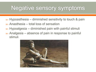  Hypoasthesia – diminished sensitivity to touch & pain
 Anasthesia – total loss of sensation
 Hypoalgesia – diminished pain with painful stimuli
 Analgesia – absence of pain in response to painful
stimuli
 