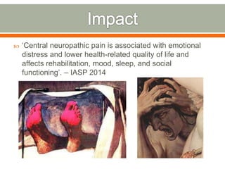  ‘Central neuropathic pain is associated with emotional
distress and lower health-related quality of life and
affects rehabilitation, mood, sleep, and social
functioning’. – IASP 2014
 