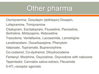 Clomipramine, Dosulepin (dothiepin) Doxepin,
Lofepramine, Trimipramine
Citalopram, Escitalopram, Fluoxetine, Paroxetine,
Sertraline, Mirtazapine, Reboxetine
Trazodone, Venlafaxine, Lacosamide, Lamotrigine
Levetiracetam, Oxcarbazepine, Phenytoin
Valproate, Topiramate, Buprenorphine
Co-codamol, Co-dydramol, Dihydrocodeine
Fentanyl, Morphine, Oxycodone, Oxycodone with naloxone
Tapentadol, Cannabis sativa extract, Flecainide
5-HT1-receptor agonists
 