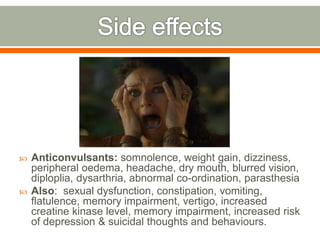  Anticonvulsants: somnolence, weight gain, dizziness,
peripheral oedema, headache, dry mouth, blurred vision,
diploplia, dysarthria, abnormal co-ordination, parasthesia
 Also: sexual dysfunction, constipation, vomiting,
flatulence, memory impairment, vertigo, increased
creatine kinase level, memory impairment, increased risk
of depression & suicidal thoughts and behaviours.
 