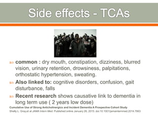  common : dry mouth, constipation, dizziness, blurred
vision, urinary retention, drowsiness, palpitations,
orthostatic hypertension, sweating.
 Also linked to: cognitive disorders, confusion, gait
disturbance, falls
 Recent research shows causative link to dementia in
long term use ( 2 years low dose)
Cumulative Use of Strong Anticholinergics and Incident Dementia A Prospective Cohort Study
Shelly L. Gray,et al JAMA Intern Med. Published online January 26, 2015. doi:10.1001/jamainternmed.2014.7663
 