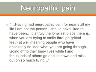  ”…Having had neuropathic pain for nearly all my
life I am not the person I should have liked to
have been…It is truly the loneliest place there is,
when you are trying to smile through gritted
teeth at well meaning people who have
absolutely no idea what you are going through.
Going off to their busy lives while I and
thousands of others go and lie down and miss
out on so much living…”
 