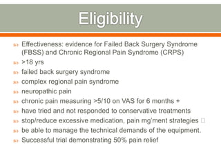  Effectiveness: evidence for Failed Back Surgery Syndrome
(FBSS) and Chronic Regional Pain Syndrome (CRPS)
 >18 yrs
 failed back surgery syndrome
 complex regional pain syndrome
 neuropathic pain
 chronic pain measuring >5/10 on VAS for 6 months +
 have tried and not responded to conservative treatments
 stop/reduce excessive medication, pain mg’ment strategies
 be able to manage the technical demands of the equipment.
 Successful trial demonstrating 50% pain relief
 