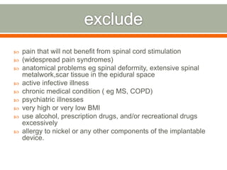  pain that will not benefit from spinal cord stimulation
 (widespread pain syndromes)
 anatomical problems eg spinal deformity, extensive spinal
metalwork,scar tissue in the epidural space
 active infective illness
 chronic medical condition ( eg MS, COPD)
 psychiatric illnesses
 very high or very low BMI
 use alcohol, prescription drugs, and/or recreational drugs
excessively
 allergy to nickel or any other components of the implantable
device.
 