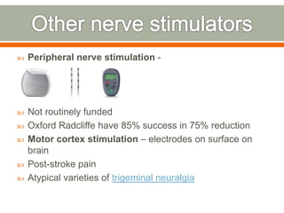  Peripheral nerve stimulation -
 Not routinely funded
 Oxford Radcliffe have 85% success in 75% reduction
 Motor cortex stimulation – electrodes on surface on
brain
 Post-stroke pain
 Atypical varieties of trigeminal neuralgia
 