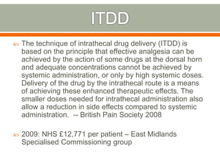  The technique of intrathecal drug delivery (ITDD) is
based on the principle that effective analgesia can be
achieved by the action of some drugs at the dorsal horn
and adequate concentrations cannot be achieved by
systemic administration, or only by high systemic doses.
Delivery of the drug by the intrathecal route is a means
of achieving these enhanced therapeutic effects. The
smaller doses needed for intrathecal administration also
allow a reduction in side effects compared to systemic
administration. -- British Pain Society 2008
 2009: NHS £12,771 per patient – East Midlands
Specialised Commissioning group
 