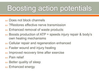  Does not block channels
 ?Restores effective nerve transmission
 Enhanced removal of waste products
 Boosts production of ATP = speeds injury repair & body’s
own healing mechanisms
 Cellular repair and regeneration enhanced
 Faster wound and injury healing
 Improved recovery time after exercise
 Pain relief
 Better quality of sleep
 Enhanced energy
 