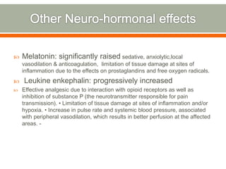  Melatonin: significantly raised sedative, anxiolytic,local
vasodilation & anticoagulation, limitation of tissue damage at sites of
inflammation due to the effects on prostaglandins and free oxygen radicals.
 Leukine enkephalin: progressively increased
 Effective analgesic due to interaction with opioid receptors as well as
inhibition of substance P (the neurotransmitter responsible for pain
transmission). • Limitation of tissue damage at sites of inflammation and/or
hypoxia. • Increase in pulse rate and systemic blood pressure, associated
with peripheral vasodilation, which results in better perfusion at the affected
areas. -
 